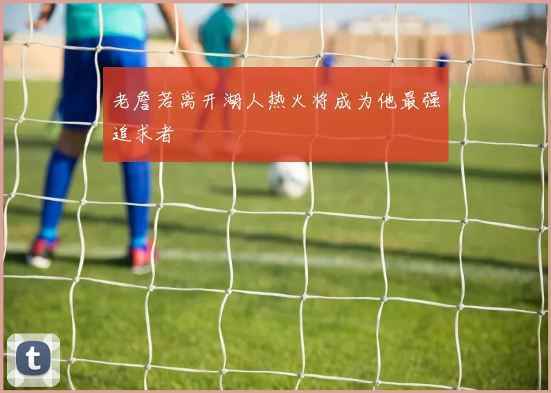 老詹若离开湖人热火将成为他最强追求者