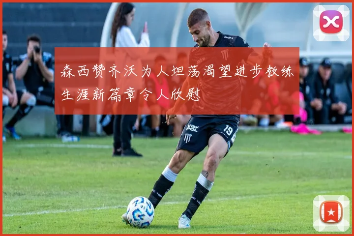 森西赞齐沃为人坦荡渴望进步教练生涯新篇章令人欣慰