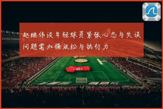 赵继伟谈年轻球员紧张心态与失误问题需加强放松与执行力