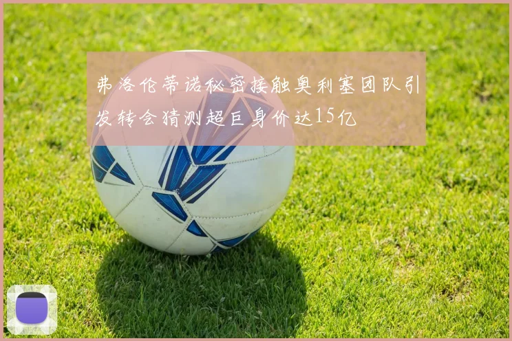 弗洛伦蒂诺秘密接触奥利塞团队引发转会猜测超巨身价达15亿