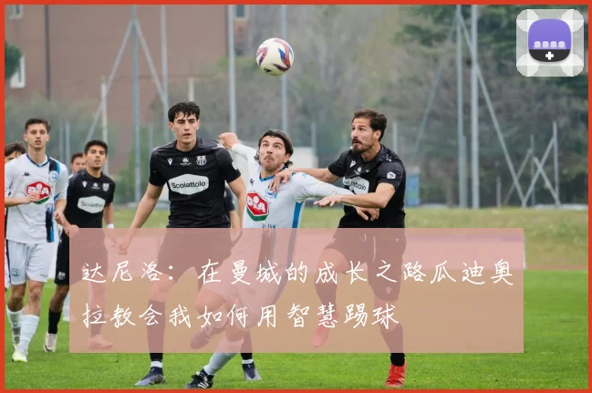 达尼洛：在曼城的成长之路瓜迪奥拉教会我如何用智慧踢球