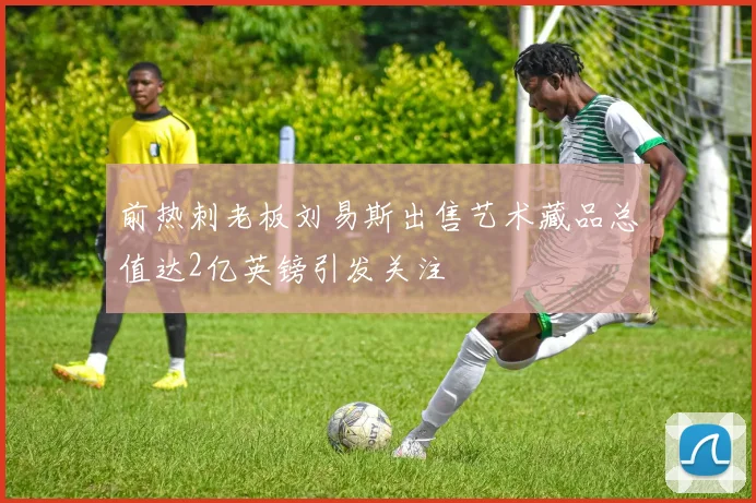 前热刺老板刘易斯出售艺术藏品总值达2亿英镑引发关注