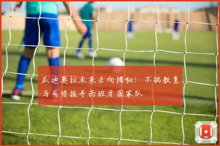 瓜迪奥拉未来去向揭秘：不执教皇马或将接手西班牙国家队