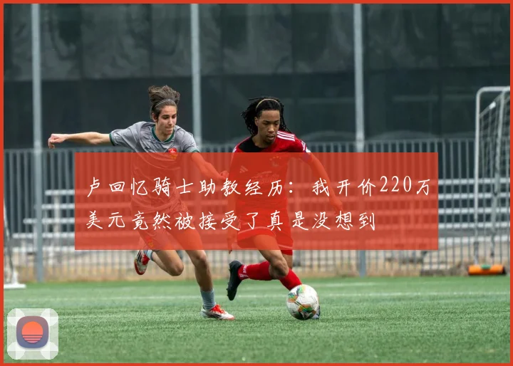 卢回忆骑士助教经历：我开价220万美元竟然被接受了真是没想到