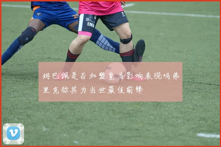 姆巴佩是否加盟皇马影响表现吗弗里克称其为当世最佳前锋