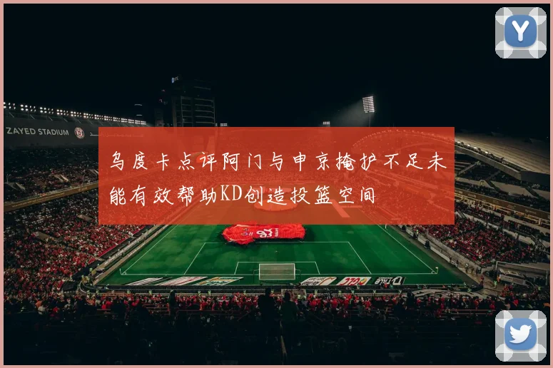 乌度卡点评阿门与申京掩护不足未能有效帮助KD创造投篮空间