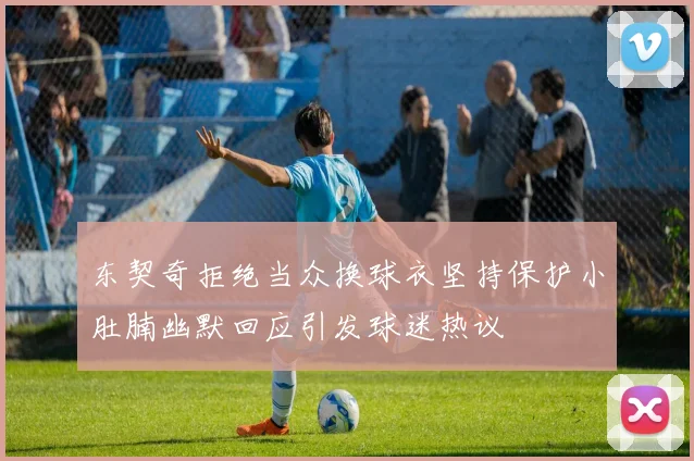 东契奇拒绝当众换球衣坚持保护小肚腩幽默回应引发球迷热议