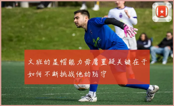 文班的盖帽能力毋庸置疑关键在于如何不断挑战他的防守
