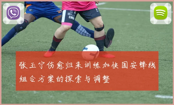 张玉宁伤愈归来训练加快国安锋线组合方案的探索与调整