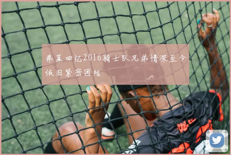 弗莱回忆2016骑士队兄弟情深至今依旧紧密团结