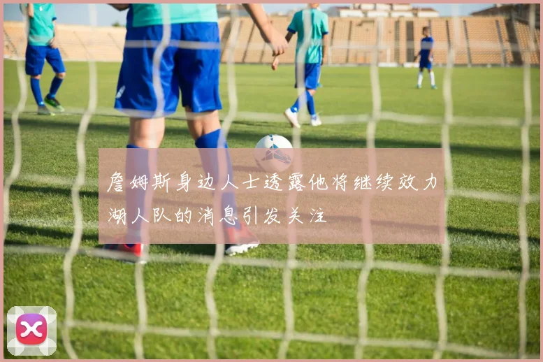 詹姆斯身边人士透露他将继续效力湖人队的消息引发关注