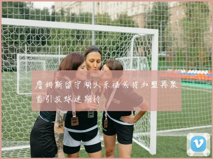 詹姆斯留守湖人乐福或将加盟再聚首引发球迷期待