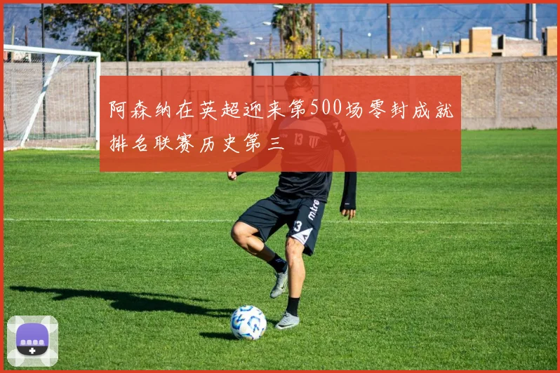 阿森纳在英超迎来第500场零封成就排名联赛历史第三