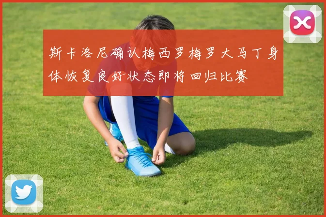 斯卡洛尼确认梅西罗梅罗大马丁身体恢复良好状态即将回归比赛