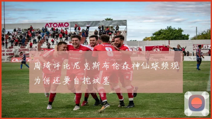 周琦评论尼克斯布伦森神仙球频现为何还要自挖坟墓