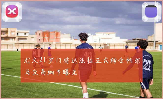 尤文21岁门将达法拉正式转会帕尔马交易细节曝光