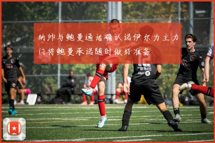 纳帅与鲍曼通话确认诺伊尔为主力门将鲍曼承诺随时做好准备