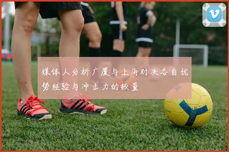 媒体人分析广厦与上海对决各自优势经验与冲击力的较量