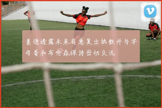 基德透露未来有意复出执教并与字母哥和布伦森保持密切交流