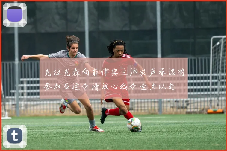 克拉克森向菲律宾主帅发声承诺将参加亚运会请放心我会全力以赴