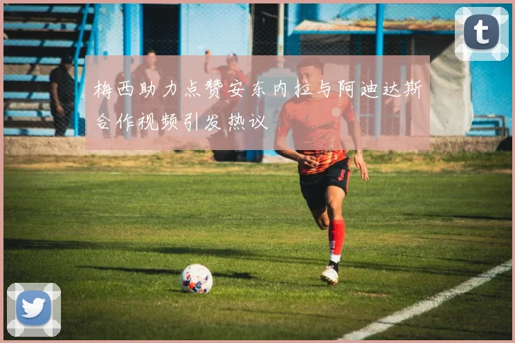 梅西助力点赞安东内拉与阿迪达斯合作视频引发热议