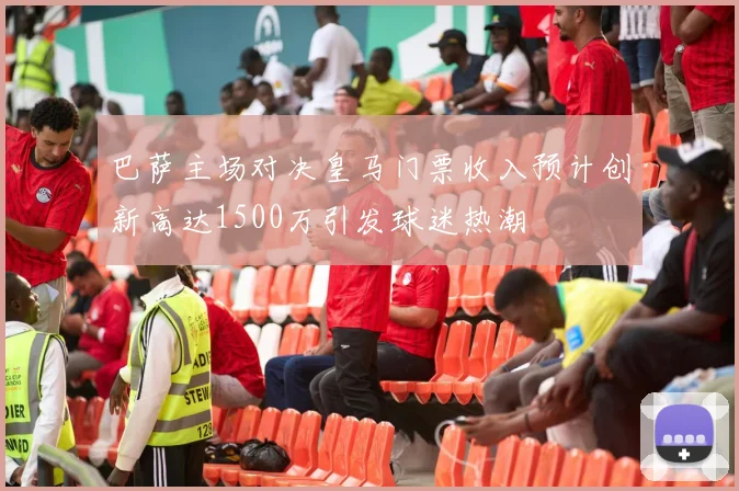 巴萨主场对决皇马门票收入预计创新高达1500万引发球迷热潮