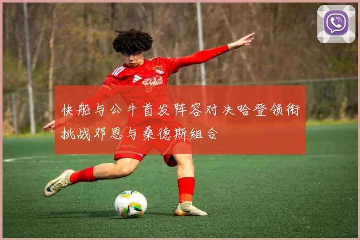 快船与公牛首发阵容对决哈登领衔挑战邓恩与桑德斯组合