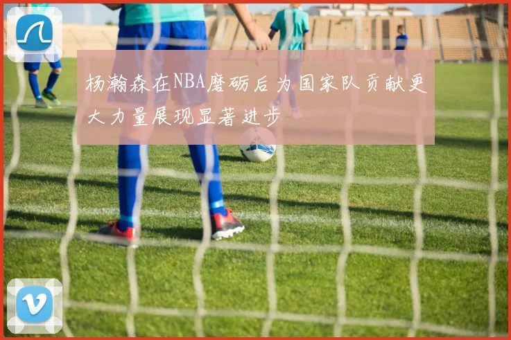 杨瀚森在NBA磨砺后为国家队贡献更大力量展现显著进步