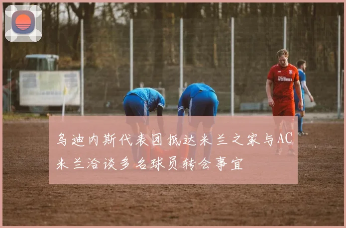 乌迪内斯代表团抵达米兰之家与AC米兰洽谈多名球员转会事宜