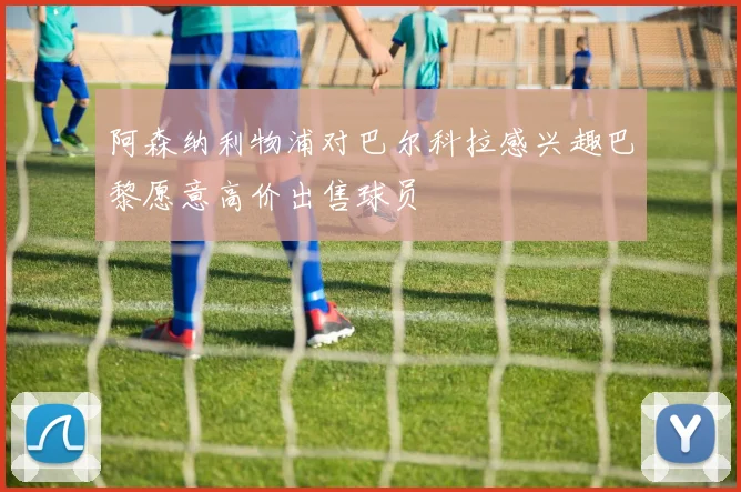 阿森纳利物浦对巴尔科拉感兴趣巴黎愿意高价出售球员