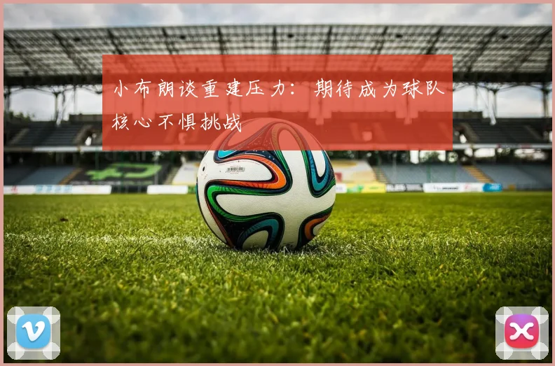 小布朗谈重建压力：期待成为球队核心不惧挑战